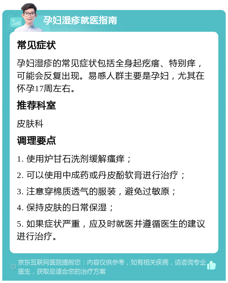 孕妇湿疹就医指南 常见症状 孕妇湿疹的常见症状包括全身起疙瘩、特别痒，可能会反复出现。易感人群主要是孕妇，尤其在怀孕17周左右。 推荐科室 皮肤科 调理要点 1. 使用炉甘石洗剂缓解瘙痒； 2. 可以使用中成药或丹皮酚软膏进行治疗； 3. 注意穿棉质透气的服装，避免过敏原； 4. 保持皮肤的日常保湿； 5. 如果症状严重，应及时就医并遵循医生的建议进行治疗。