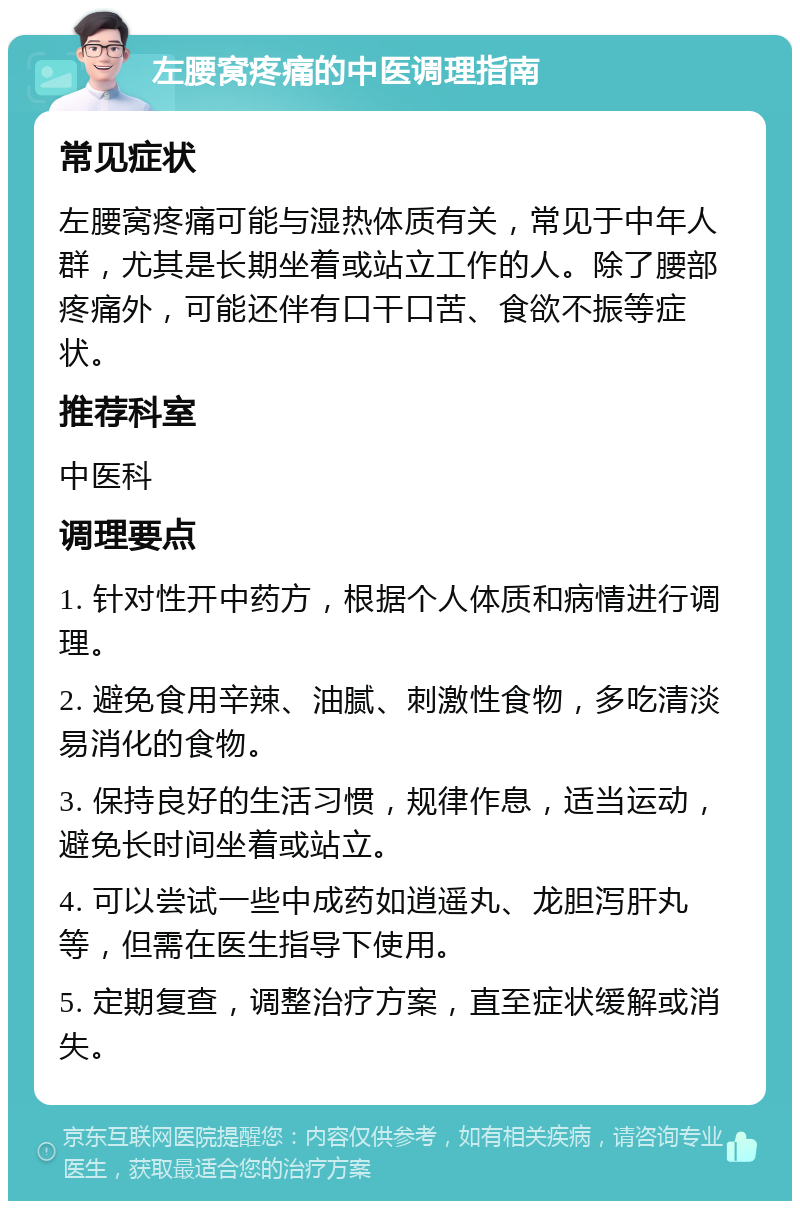 左腰窝疼痛的中医调理指南 常见症状 左腰窝疼痛可能与湿热体质有关，常见于中年人群，尤其是长期坐着或站立工作的人。除了腰部疼痛外，可能还伴有口干口苦、食欲不振等症状。 推荐科室 中医科 调理要点 1. 针对性开中药方，根据个人体质和病情进行调理。 2. 避免食用辛辣、油腻、刺激性食物，多吃清淡易消化的食物。 3. 保持良好的生活习惯，规律作息，适当运动，避免长时间坐着或站立。 4. 可以尝试一些中成药如逍遥丸、龙胆泻肝丸等，但需在医生指导下使用。 5. 定期复查，调整治疗方案，直至症状缓解或消失。