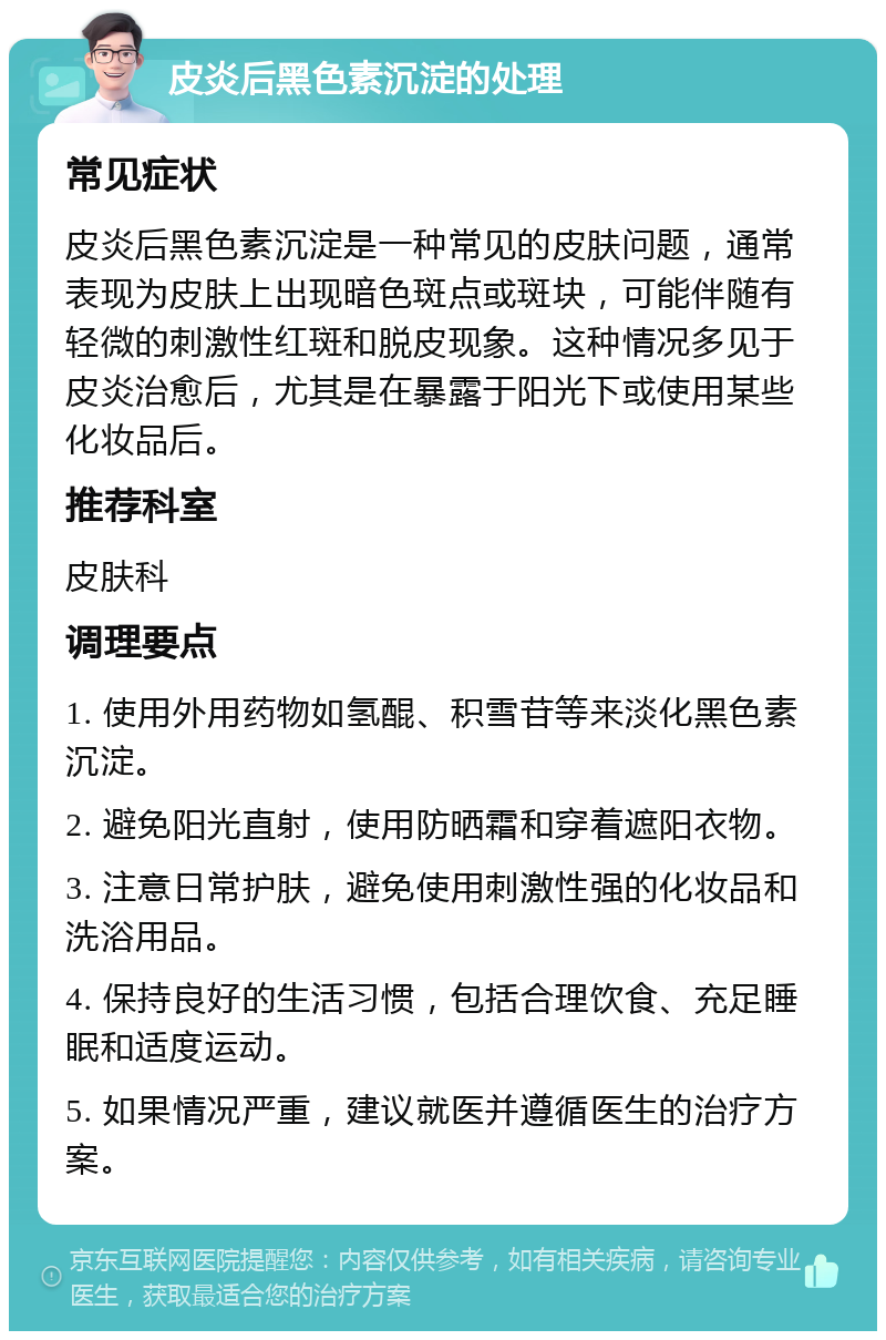 皮炎后黑色素沉淀的处理 常见症状 皮炎后黑色素沉淀是一种常见的皮肤问题，通常表现为皮肤上出现暗色斑点或斑块，可能伴随有轻微的刺激性红斑和脱皮现象。这种情况多见于皮炎治愈后，尤其是在暴露于阳光下或使用某些化妆品后。 推荐科室 皮肤科 调理要点 1. 使用外用药物如氢醌、积雪苷等来淡化黑色素沉淀。 2. 避免阳光直射，使用防晒霜和穿着遮阳衣物。 3. 注意日常护肤，避免使用刺激性强的化妆品和洗浴用品。 4. 保持良好的生活习惯，包括合理饮食、充足睡眠和适度运动。 5. 如果情况严重，建议就医并遵循医生的治疗方案。