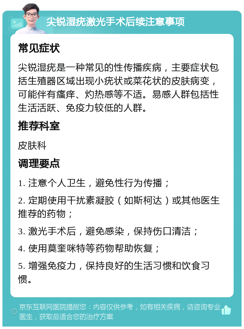 尖锐湿疣激光手术后续注意事项 常见症状 尖锐湿疣是一种常见的性传播疾病，主要症状包括生殖器区域出现小疣状或菜花状的皮肤病变，可能伴有瘙痒、灼热感等不适。易感人群包括性生活活跃、免疫力较低的人群。 推荐科室 皮肤科 调理要点 1. 注意个人卫生，避免性行为传播； 2. 定期使用干扰素凝胶（如斯柯达）或其他医生推荐的药物； 3. 激光手术后，避免感染，保持伤口清洁； 4. 使用莫奎咪特等药物帮助恢复； 5. 增强免疫力，保持良好的生活习惯和饮食习惯。