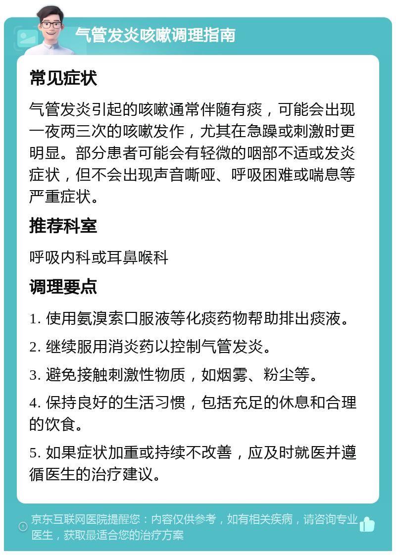 气管发炎咳嗽调理指南 常见症状 气管发炎引起的咳嗽通常伴随有痰，可能会出现一夜两三次的咳嗽发作，尤其在急躁或刺激时更明显。部分患者可能会有轻微的咽部不适或发炎症状，但不会出现声音嘶哑、呼吸困难或喘息等严重症状。 推荐科室 呼吸内科或耳鼻喉科 调理要点 1. 使用氨溴索口服液等化痰药物帮助排出痰液。 2. 继续服用消炎药以控制气管发炎。 3. 避免接触刺激性物质，如烟雾、粉尘等。 4. 保持良好的生活习惯，包括充足的休息和合理的饮食。 5. 如果症状加重或持续不改善，应及时就医并遵循医生的治疗建议。