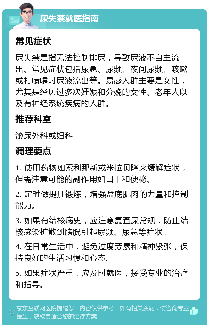 尿失禁就医指南 常见症状 尿失禁是指无法控制排尿，导致尿液不自主流出。常见症状包括尿急、尿频、夜间尿频、咳嗽或打喷嚏时尿液流出等。易感人群主要是女性，尤其是经历过多次妊娠和分娩的女性、老年人以及有神经系统疾病的人群。 推荐科室 泌尿外科或妇科 调理要点 1. 使用药物如索利那新或米拉贝隆来缓解症状，但需注意可能的副作用如口干和便秘。 2. 定时做提肛锻炼，增强盆底肌肉的力量和控制能力。 3. 如果有结核病史，应注意复查尿常规，防止结核感染扩散到膀胱引起尿频、尿急等症状。 4. 在日常生活中，避免过度劳累和精神紧张，保持良好的生活习惯和心态。 5. 如果症状严重，应及时就医，接受专业的治疗和指导。