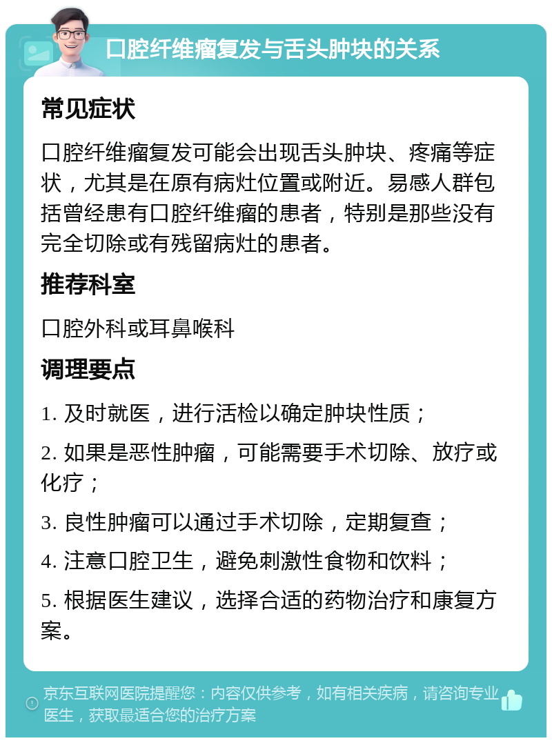 口腔纤维瘤复发与舌头肿块的关系 常见症状 口腔纤维瘤复发可能会出现舌头肿块、疼痛等症状，尤其是在原有病灶位置或附近。易感人群包括曾经患有口腔纤维瘤的患者，特别是那些没有完全切除或有残留病灶的患者。 推荐科室 口腔外科或耳鼻喉科 调理要点 1. 及时就医，进行活检以确定肿块性质； 2. 如果是恶性肿瘤，可能需要手术切除、放疗或化疗； 3. 良性肿瘤可以通过手术切除，定期复查； 4. 注意口腔卫生，避免刺激性食物和饮料； 5. 根据医生建议，选择合适的药物治疗和康复方案。