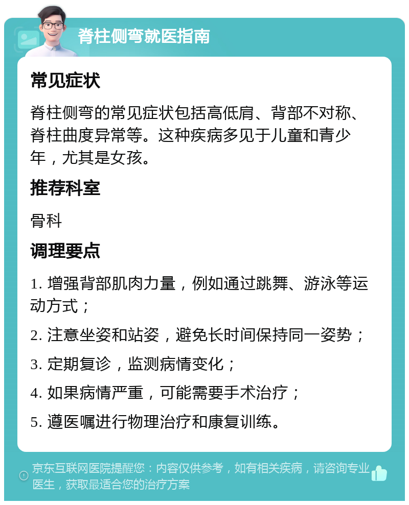 脊柱侧弯就医指南 常见症状 脊柱侧弯的常见症状包括高低肩、背部不对称、脊柱曲度异常等。这种疾病多见于儿童和青少年，尤其是女孩。 推荐科室 骨科 调理要点 1. 增强背部肌肉力量，例如通过跳舞、游泳等运动方式； 2. 注意坐姿和站姿，避免长时间保持同一姿势； 3. 定期复诊，监测病情变化； 4. 如果病情严重，可能需要手术治疗； 5. 遵医嘱进行物理治疗和康复训练。