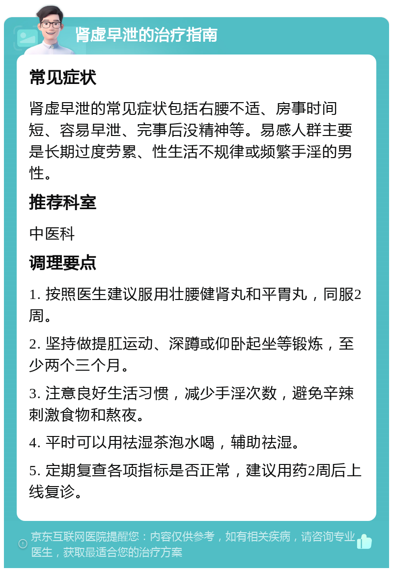 肾虚早泄的治疗指南 常见症状 肾虚早泄的常见症状包括右腰不适、房事时间短、容易早泄、完事后没精神等。易感人群主要是长期过度劳累、性生活不规律或频繁手淫的男性。 推荐科室 中医科 调理要点 1. 按照医生建议服用壮腰健肾丸和平胃丸，同服2周。 2. 坚持做提肛运动、深蹲或仰卧起坐等锻炼，至少两个三个月。 3. 注意良好生活习惯，减少手淫次数，避免辛辣刺激食物和熬夜。 4. 平时可以用祛湿茶泡水喝，辅助祛湿。 5. 定期复查各项指标是否正常，建议用药2周后上线复诊。