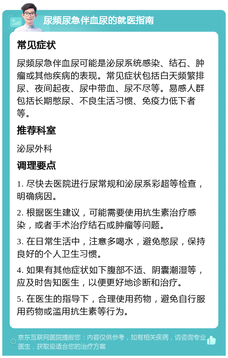 尿频尿急伴血尿的就医指南 常见症状 尿频尿急伴血尿可能是泌尿系统感染、结石、肿瘤或其他疾病的表现。常见症状包括白天频繁排尿、夜间起夜、尿中带血、尿不尽等。易感人群包括长期憋尿、不良生活习惯、免疫力低下者等。 推荐科室 泌尿外科 调理要点 1. 尽快去医院进行尿常规和泌尿系彩超等检查，明确病因。 2. 根据医生建议，可能需要使用抗生素治疗感染，或者手术治疗结石或肿瘤等问题。 3. 在日常生活中，注意多喝水，避免憋尿，保持良好的个人卫生习惯。 4. 如果有其他症状如下腹部不适、阴囊潮湿等，应及时告知医生，以便更好地诊断和治疗。 5. 在医生的指导下，合理使用药物，避免自行服用药物或滥用抗生素等行为。