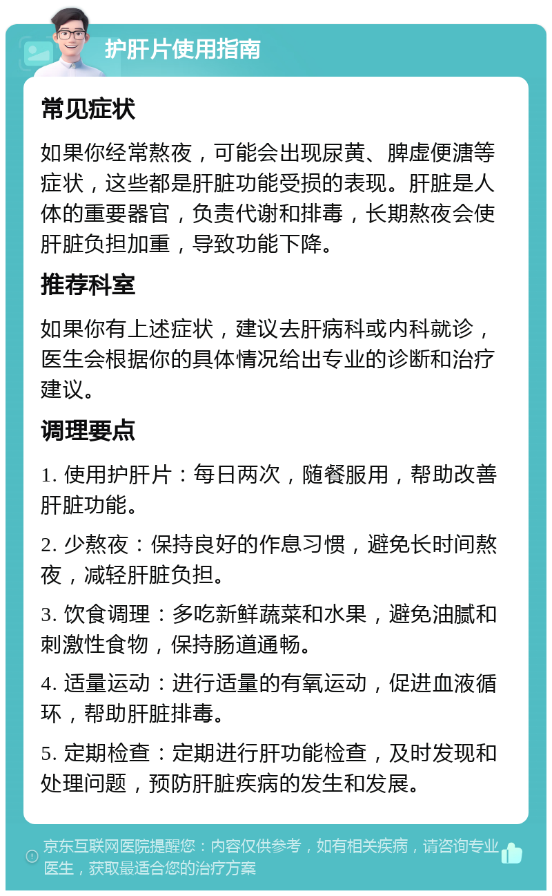 护肝片使用指南 常见症状 如果你经常熬夜，可能会出现尿黄、脾虚便溏等症状，这些都是肝脏功能受损的表现。肝脏是人体的重要器官，负责代谢和排毒，长期熬夜会使肝脏负担加重，导致功能下降。 推荐科室 如果你有上述症状，建议去肝病科或内科就诊，医生会根据你的具体情况给出专业的诊断和治疗建议。 调理要点 1. 使用护肝片：每日两次，随餐服用，帮助改善肝脏功能。 2. 少熬夜：保持良好的作息习惯，避免长时间熬夜，减轻肝脏负担。 3. 饮食调理：多吃新鲜蔬菜和水果，避免油腻和刺激性食物，保持肠道通畅。 4. 适量运动：进行适量的有氧运动，促进血液循环，帮助肝脏排毒。 5. 定期检查：定期进行肝功能检查，及时发现和处理问题，预防肝脏疾病的发生和发展。