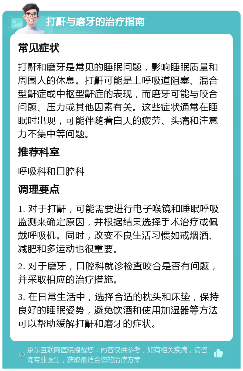 打鼾与磨牙的治疗指南 常见症状 打鼾和磨牙是常见的睡眠问题，影响睡眠质量和周围人的休息。打鼾可能是上呼吸道阻塞、混合型鼾症或中枢型鼾症的表现，而磨牙可能与咬合问题、压力或其他因素有关。这些症状通常在睡眠时出现，可能伴随着白天的疲劳、头痛和注意力不集中等问题。 推荐科室 呼吸科和口腔科 调理要点 1. 对于打鼾，可能需要进行电子喉镜和睡眠呼吸监测来确定原因，并根据结果选择手术治疗或佩戴呼吸机。同时，改变不良生活习惯如戒烟酒、减肥和多运动也很重要。 2. 对于磨牙，口腔科就诊检查咬合是否有问题，并采取相应的治疗措施。 3. 在日常生活中，选择合适的枕头和床垫，保持良好的睡眠姿势，避免饮酒和使用加湿器等方法可以帮助缓解打鼾和磨牙的症状。