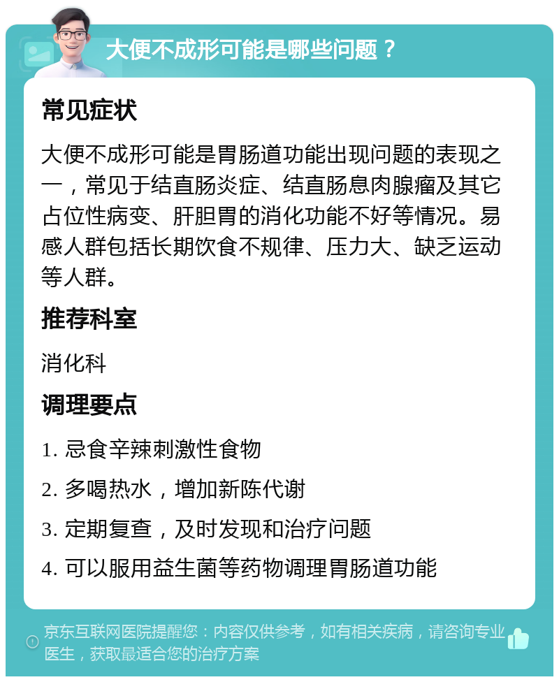 大便不成形可能是哪些问题？ 常见症状 大便不成形可能是胃肠道功能出现问题的表现之一，常见于结直肠炎症、结直肠息肉腺瘤及其它占位性病变、肝胆胃的消化功能不好等情况。易感人群包括长期饮食不规律、压力大、缺乏运动等人群。 推荐科室 消化科 调理要点 1. 忌食辛辣刺激性食物 2. 多喝热水，增加新陈代谢 3. 定期复查，及时发现和治疗问题 4. 可以服用益生菌等药物调理胃肠道功能