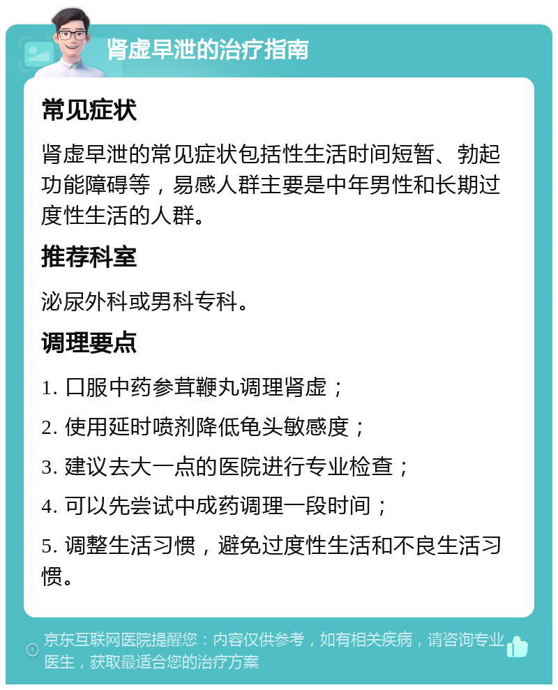 肾虚早泄的治疗指南 常见症状 肾虚早泄的常见症状包括性生活时间短暂、勃起功能障碍等，易感人群主要是中年男性和长期过度性生活的人群。 推荐科室 泌尿外科或男科专科。 调理要点 1. 口服中药参茸鞭丸调理肾虚； 2. 使用延时喷剂降低龟头敏感度； 3. 建议去大一点的医院进行专业检查； 4. 可以先尝试中成药调理一段时间； 5. 调整生活习惯，避免过度性生活和不良生活习惯。