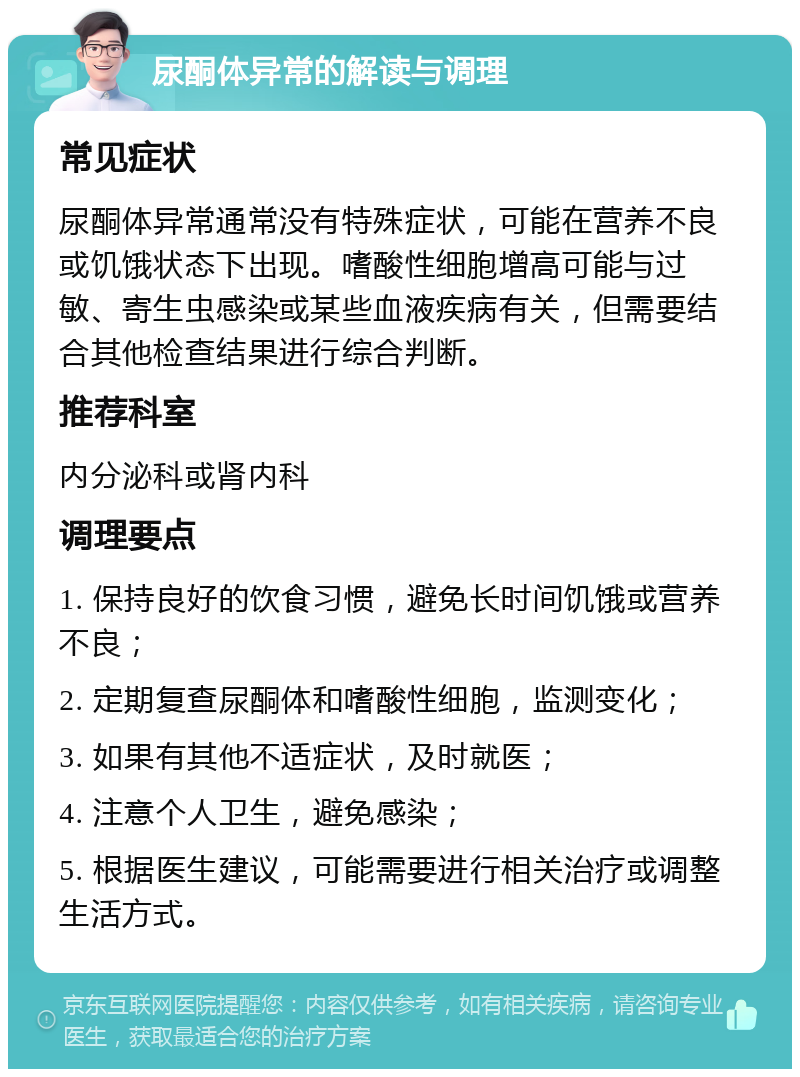 尿酮体异常的解读与调理 常见症状 尿酮体异常通常没有特殊症状，可能在营养不良或饥饿状态下出现。嗜酸性细胞增高可能与过敏、寄生虫感染或某些血液疾病有关，但需要结合其他检查结果进行综合判断。 推荐科室 内分泌科或肾内科 调理要点 1. 保持良好的饮食习惯，避免长时间饥饿或营养不良； 2. 定期复查尿酮体和嗜酸性细胞，监测变化； 3. 如果有其他不适症状，及时就医； 4. 注意个人卫生，避免感染； 5. 根据医生建议，可能需要进行相关治疗或调整生活方式。