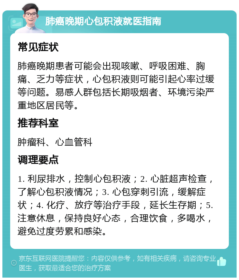 肺癌晚期心包积液就医指南 常见症状 肺癌晚期患者可能会出现咳嗽、呼吸困难、胸痛、乏力等症状，心包积液则可能引起心率过缓等问题。易感人群包括长期吸烟者、环境污染严重地区居民等。 推荐科室 肿瘤科、心血管科 调理要点 1. 利尿排水，控制心包积液；2. 心脏超声检查，了解心包积液情况；3. 心包穿刺引流，缓解症状；4. 化疗、放疗等治疗手段，延长生存期；5. 注意休息，保持良好心态，合理饮食，多喝水，避免过度劳累和感染。