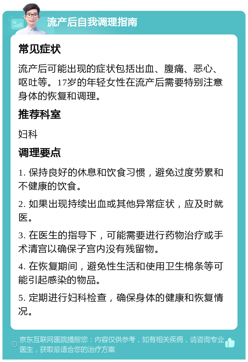 流产后自我调理指南 常见症状 流产后可能出现的症状包括出血、腹痛、恶心、呕吐等。17岁的年轻女性在流产后需要特别注意身体的恢复和调理。 推荐科室 妇科 调理要点 1. 保持良好的休息和饮食习惯，避免过度劳累和不健康的饮食。 2. 如果出现持续出血或其他异常症状，应及时就医。 3. 在医生的指导下，可能需要进行药物治疗或手术清宫以确保子宫内没有残留物。 4. 在恢复期间，避免性生活和使用卫生棉条等可能引起感染的物品。 5. 定期进行妇科检查，确保身体的健康和恢复情况。