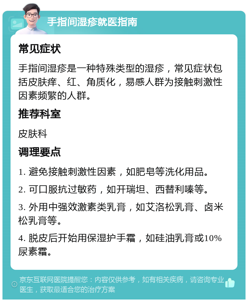 手指间湿疹就医指南 常见症状 手指间湿疹是一种特殊类型的湿疹，常见症状包括皮肤痒、红、角质化，易感人群为接触刺激性因素频繁的人群。 推荐科室 皮肤科 调理要点 1. 避免接触刺激性因素，如肥皂等洗化用品。 2. 可口服抗过敏药，如开瑞坦、西替利嗪等。 3. 外用中强效激素类乳膏，如艾洛松乳膏、卤米松乳膏等。 4. 脱皮后开始用保湿护手霜，如硅油乳膏或10%尿素霜。