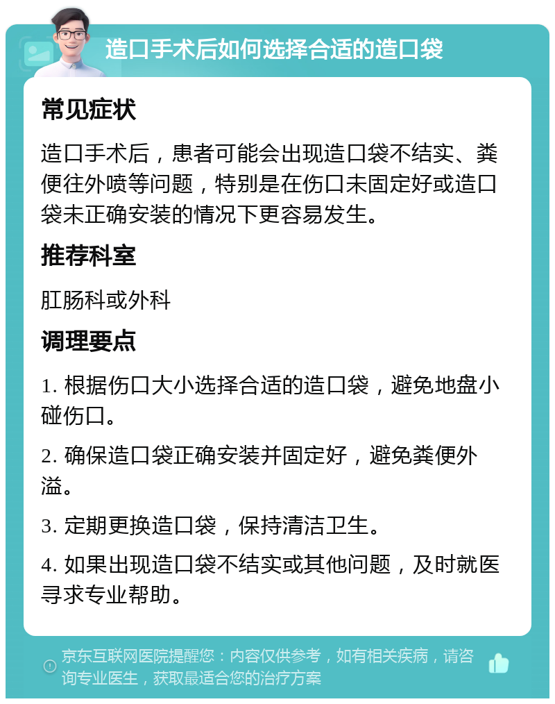 造口手术后如何选择合适的造口袋 常见症状 造口手术后，患者可能会出现造口袋不结实、粪便往外喷等问题，特别是在伤口未固定好或造口袋未正确安装的情况下更容易发生。 推荐科室 肛肠科或外科 调理要点 1. 根据伤口大小选择合适的造口袋，避免地盘小碰伤口。 2. 确保造口袋正确安装并固定好，避免粪便外溢。 3. 定期更换造口袋，保持清洁卫生。 4. 如果出现造口袋不结实或其他问题，及时就医寻求专业帮助。