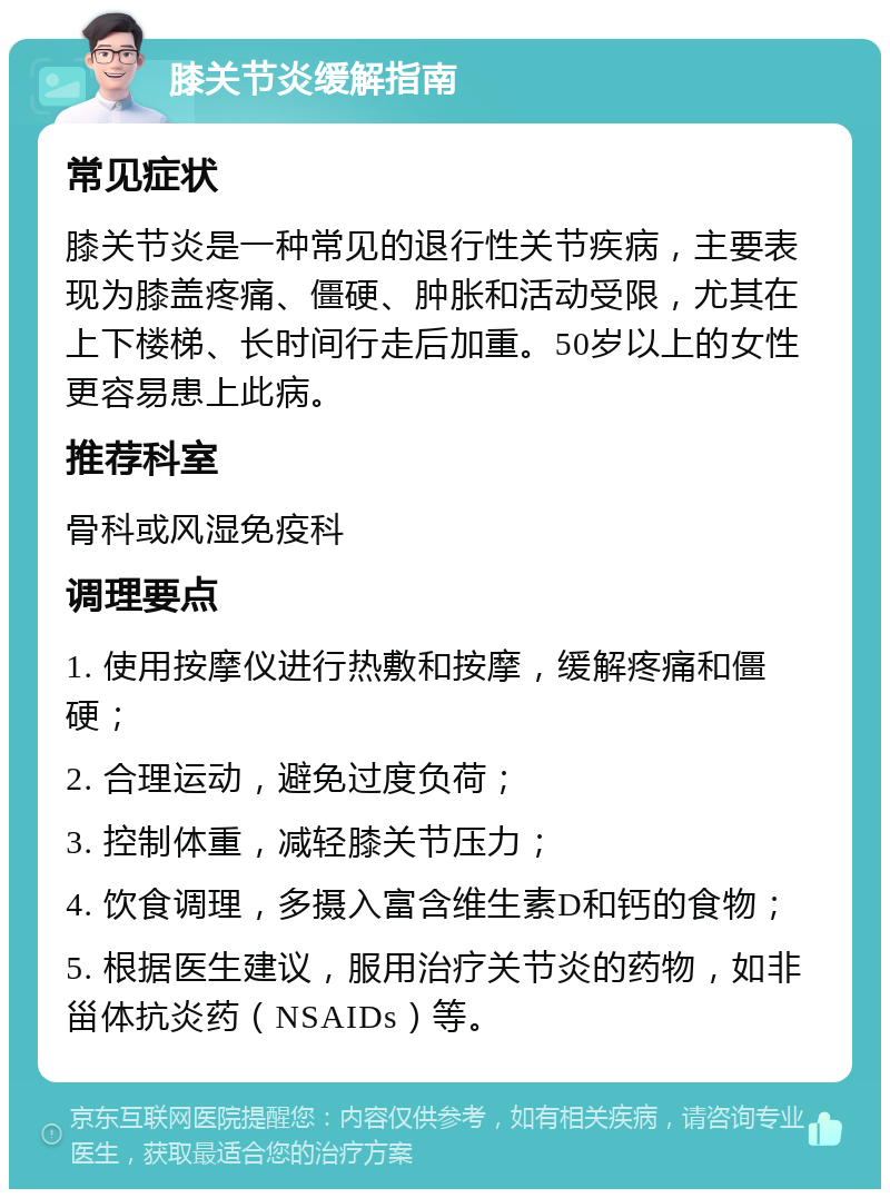 膝关节炎缓解指南 常见症状 膝关节炎是一种常见的退行性关节疾病，主要表现为膝盖疼痛、僵硬、肿胀和活动受限，尤其在上下楼梯、长时间行走后加重。50岁以上的女性更容易患上此病。 推荐科室 骨科或风湿免疫科 调理要点 1. 使用按摩仪进行热敷和按摩，缓解疼痛和僵硬； 2. 合理运动，避免过度负荷； 3. 控制体重，减轻膝关节压力； 4. 饮食调理，多摄入富含维生素D和钙的食物； 5. 根据医生建议，服用治疗关节炎的药物，如非甾体抗炎药（NSAIDs）等。