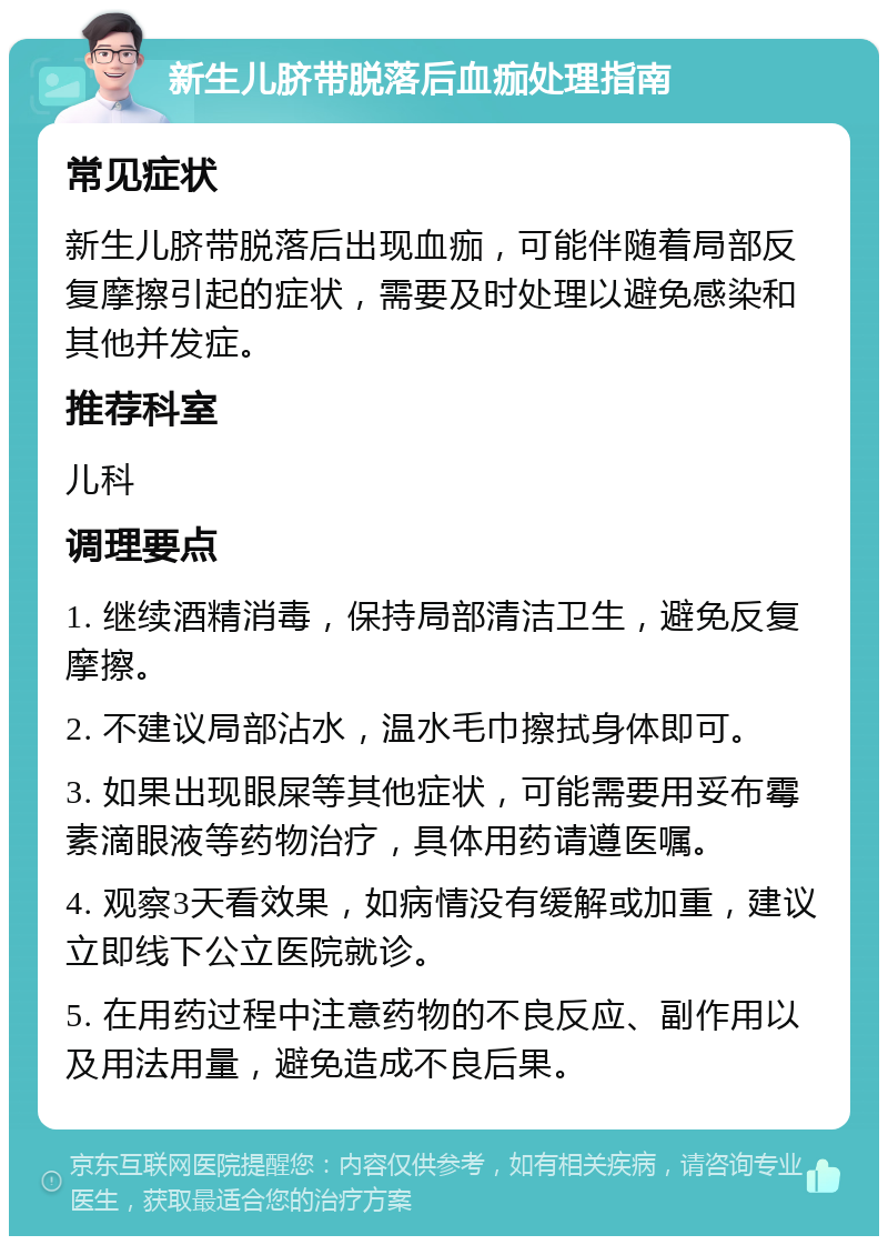 新生儿脐带脱落后血痂处理指南 常见症状 新生儿脐带脱落后出现血痂，可能伴随着局部反复摩擦引起的症状，需要及时处理以避免感染和其他并发症。 推荐科室 儿科 调理要点 1. 继续酒精消毒，保持局部清洁卫生，避免反复摩擦。 2. 不建议局部沾水，温水毛巾擦拭身体即可。 3. 如果出现眼屎等其他症状，可能需要用妥布霉素滴眼液等药物治疗，具体用药请遵医嘱。 4. 观察3天看效果，如病情没有缓解或加重，建议立即线下公立医院就诊。 5. 在用药过程中注意药物的不良反应、副作用以及用法用量，避免造成不良后果。