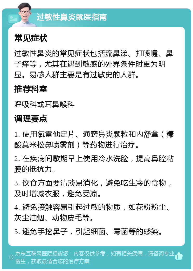 过敏性鼻炎就医指南 常见症状 过敏性鼻炎的常见症状包括流鼻涕、打喷嚏、鼻子痒等，尤其在遇到敏感的外界条件时更为明显。易感人群主要是有过敏史的人群。 推荐科室 呼吸科或耳鼻喉科 调理要点 1. 使用氯雷他定片、通窍鼻炎颗粒和内舒拿（糠酸莫米松鼻喷雾剂）等药物进行治疗。 2. 在疾病间歇期早上使用冷水洗脸，提高鼻腔粘膜的抵抗力。 3. 饮食方面要清淡易消化，避免吃生冷的食物，及时增减衣服，避免受凉。 4. 避免接触容易引起过敏的物质，如花粉粉尘、灰尘油烟、动物皮毛等。 5. 避免手挖鼻子，引起细菌、霉菌等的感染。