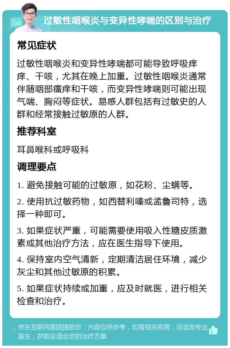 过敏性咽喉炎与变异性哮喘的区别与治疗 常见症状 过敏性咽喉炎和变异性哮喘都可能导致呼吸痒痒、干咳，尤其在晚上加重。过敏性咽喉炎通常伴随咽部瘙痒和干咳，而变异性哮喘则可能出现气喘、胸闷等症状。易感人群包括有过敏史的人群和经常接触过敏原的人群。 推荐科室 耳鼻喉科或呼吸科 调理要点 1. 避免接触可能的过敏原，如花粉、尘螨等。 2. 使用抗过敏药物，如西替利嗪或孟鲁司特，选择一种即可。 3. 如果症状严重，可能需要使用吸入性糖皮质激素或其他治疗方法，应在医生指导下使用。 4. 保持室内空气清新，定期清洁居住环境，减少灰尘和其他过敏原的积累。 5. 如果症状持续或加重，应及时就医，进行相关检查和治疗。