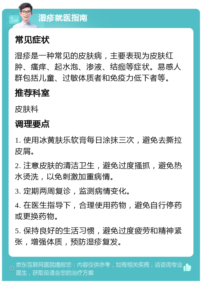 湿疹就医指南 常见症状 湿疹是一种常见的皮肤病，主要表现为皮肤红肿、瘙痒、起水泡、渗液、结痂等症状。易感人群包括儿童、过敏体质者和免疫力低下者等。 推荐科室 皮肤科 调理要点 1. 使用冰黄肤乐软膏每日涂抹三次，避免去撕拉皮屑。 2. 注意皮肤的清洁卫生，避免过度搔抓，避免热水烫洗，以免刺激加重病情。 3. 定期两周复诊，监测病情变化。 4. 在医生指导下，合理使用药物，避免自行停药或更换药物。 5. 保持良好的生活习惯，避免过度疲劳和精神紧张，增强体质，预防湿疹复发。