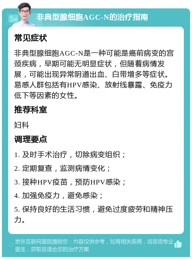 非典型腺细胞AGC-N的治疗指南 常见症状 非典型腺细胞AGC-N是一种可能是癌前病变的宫颈疾病，早期可能无明显症状，但随着病情发展，可能出现异常阴道出血、白带增多等症状。易感人群包括有HPV感染、放射线暴露、免疫力低下等因素的女性。 推荐科室 妇科 调理要点 1. 及时手术治疗，切除病变组织； 2. 定期复查，监测病情变化； 3. 接种HPV疫苗，预防HPV感染； 4. 加强免疫力，避免感染； 5. 保持良好的生活习惯，避免过度疲劳和精神压力。