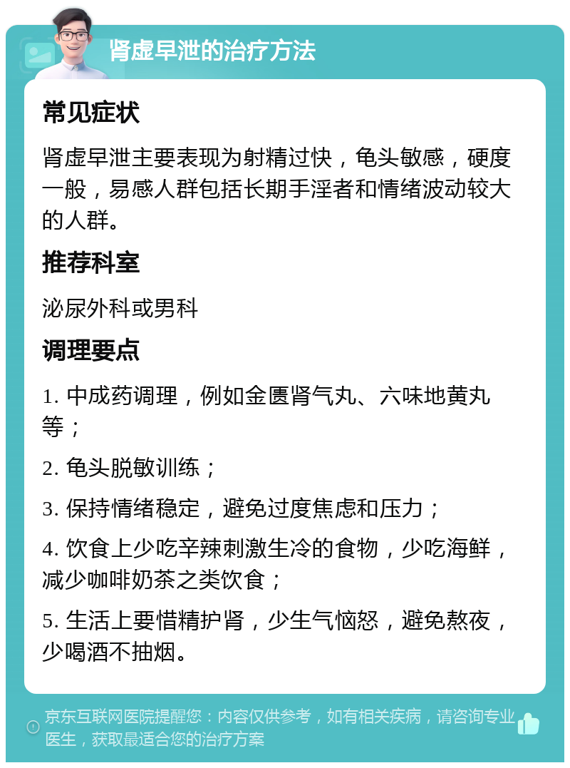 肾虚早泄的治疗方法 常见症状 肾虚早泄主要表现为射精过快，龟头敏感，硬度一般，易感人群包括长期手淫者和情绪波动较大的人群。 推荐科室 泌尿外科或男科 调理要点 1. 中成药调理，例如金匮肾气丸、六味地黄丸等； 2. 龟头脱敏训练； 3. 保持情绪稳定，避免过度焦虑和压力； 4. 饮食上少吃辛辣刺激生冷的食物，少吃海鲜，减少咖啡奶茶之类饮食； 5. 生活上要惜精护肾，少生气恼怒，避免熬夜，少喝酒不抽烟。