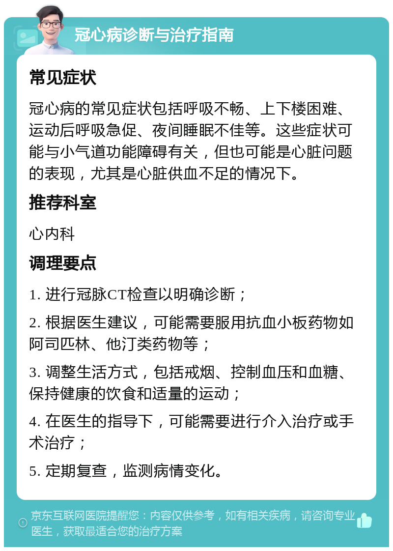 冠心病诊断与治疗指南 常见症状 冠心病的常见症状包括呼吸不畅、上下楼困难、运动后呼吸急促、夜间睡眠不佳等。这些症状可能与小气道功能障碍有关，但也可能是心脏问题的表现，尤其是心脏供血不足的情况下。 推荐科室 心内科 调理要点 1. 进行冠脉CT检查以明确诊断； 2. 根据医生建议，可能需要服用抗血小板药物如阿司匹林、他汀类药物等； 3. 调整生活方式，包括戒烟、控制血压和血糖、保持健康的饮食和适量的运动； 4. 在医生的指导下，可能需要进行介入治疗或手术治疗； 5. 定期复查，监测病情变化。