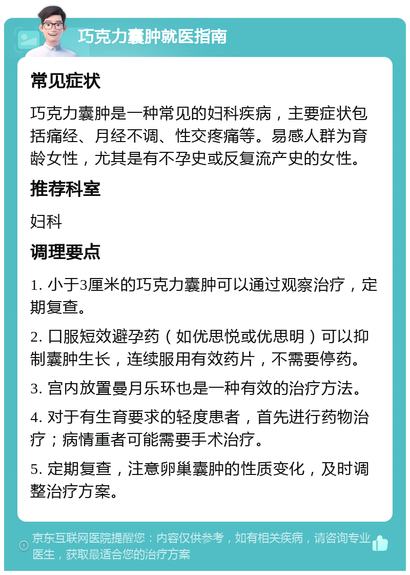 巧克力囊肿就医指南 常见症状 巧克力囊肿是一种常见的妇科疾病，主要症状包括痛经、月经不调、性交疼痛等。易感人群为育龄女性，尤其是有不孕史或反复流产史的女性。 推荐科室 妇科 调理要点 1. 小于3厘米的巧克力囊肿可以通过观察治疗，定期复查。 2. 口服短效避孕药（如优思悦或优思明）可以抑制囊肿生长，连续服用有效药片，不需要停药。 3. 宫内放置曼月乐环也是一种有效的治疗方法。 4. 对于有生育要求的轻度患者，首先进行药物治疗；病情重者可能需要手术治疗。 5. 定期复查，注意卵巢囊肿的性质变化，及时调整治疗方案。