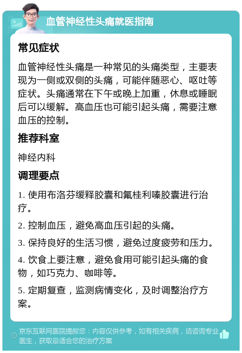 血管神经性头痛就医指南 常见症状 血管神经性头痛是一种常见的头痛类型，主要表现为一侧或双侧的头痛，可能伴随恶心、呕吐等症状。头痛通常在下午或晚上加重，休息或睡眠后可以缓解。高血压也可能引起头痛，需要注意血压的控制。 推荐科室 神经内科 调理要点 1. 使用布洛芬缓释胶囊和氟桂利嗪胶囊进行治疗。 2. 控制血压，避免高血压引起的头痛。 3. 保持良好的生活习惯，避免过度疲劳和压力。 4. 饮食上要注意，避免食用可能引起头痛的食物，如巧克力、咖啡等。 5. 定期复查，监测病情变化，及时调整治疗方案。