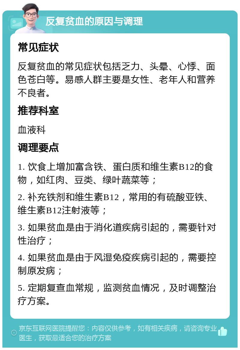 反复贫血的原因与调理 常见症状 反复贫血的常见症状包括乏力、头晕、心悸、面色苍白等。易感人群主要是女性、老年人和营养不良者。 推荐科室 血液科 调理要点 1. 饮食上增加富含铁、蛋白质和维生素B12的食物，如红肉、豆类、绿叶蔬菜等； 2. 补充铁剂和维生素B12，常用的有硫酸亚铁、维生素B12注射液等； 3. 如果贫血是由于消化道疾病引起的，需要针对性治疗； 4. 如果贫血是由于风湿免疫疾病引起的，需要控制原发病； 5. 定期复查血常规，监测贫血情况，及时调整治疗方案。