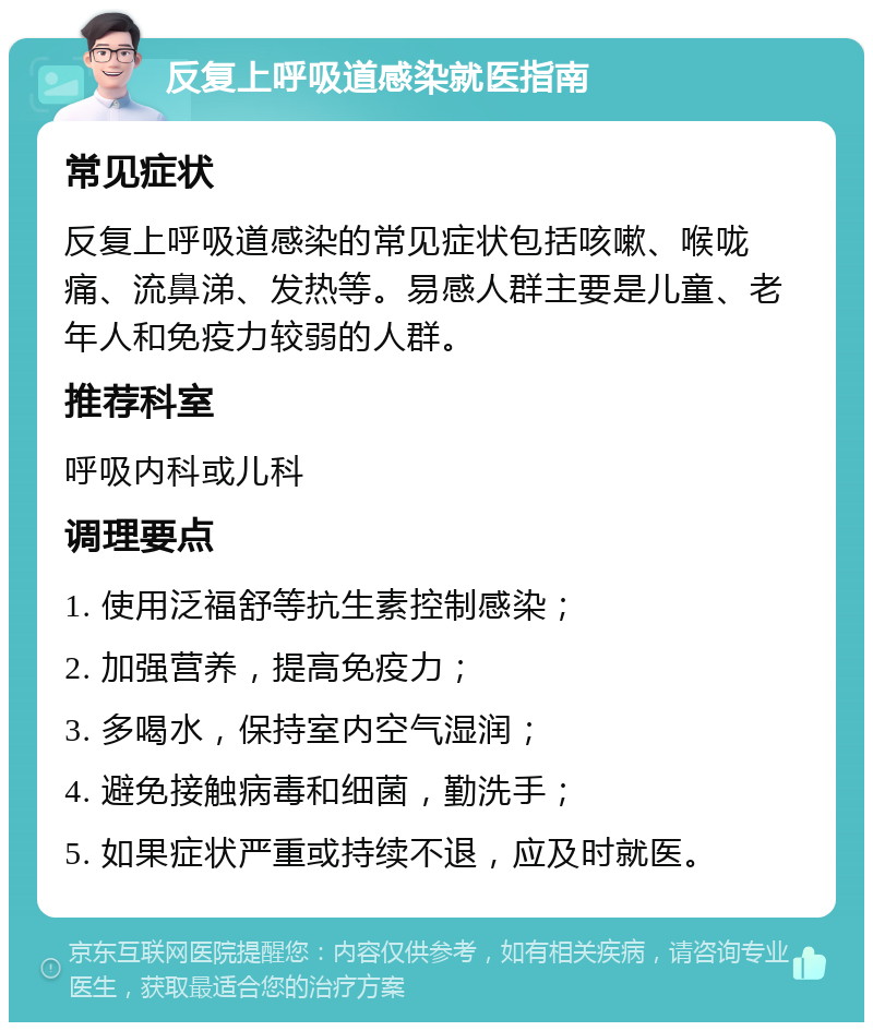 反复上呼吸道感染就医指南 常见症状 反复上呼吸道感染的常见症状包括咳嗽、喉咙痛、流鼻涕、发热等。易感人群主要是儿童、老年人和免疫力较弱的人群。 推荐科室 呼吸内科或儿科 调理要点 1. 使用泛福舒等抗生素控制感染； 2. 加强营养，提高免疫力； 3. 多喝水，保持室内空气湿润； 4. 避免接触病毒和细菌，勤洗手； 5. 如果症状严重或持续不退，应及时就医。