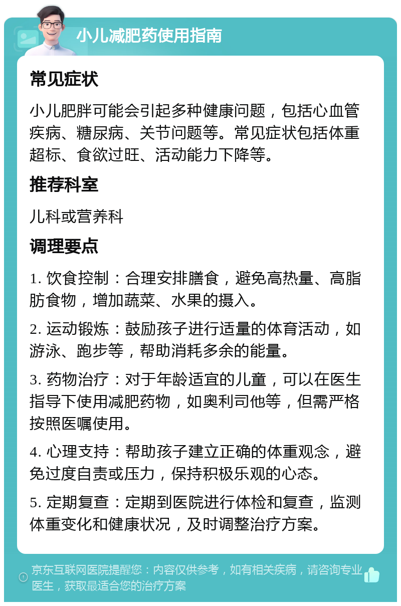 小儿减肥药使用指南 常见症状 小儿肥胖可能会引起多种健康问题，包括心血管疾病、糖尿病、关节问题等。常见症状包括体重超标、食欲过旺、活动能力下降等。 推荐科室 儿科或营养科 调理要点 1. 饮食控制：合理安排膳食，避免高热量、高脂肪食物，增加蔬菜、水果的摄入。 2. 运动锻炼：鼓励孩子进行适量的体育活动，如游泳、跑步等，帮助消耗多余的能量。 3. 药物治疗：对于年龄适宜的儿童，可以在医生指导下使用减肥药物，如奥利司他等，但需严格按照医嘱使用。 4. 心理支持：帮助孩子建立正确的体重观念，避免过度自责或压力，保持积极乐观的心态。 5. 定期复查：定期到医院进行体检和复查，监测体重变化和健康状况，及时调整治疗方案。