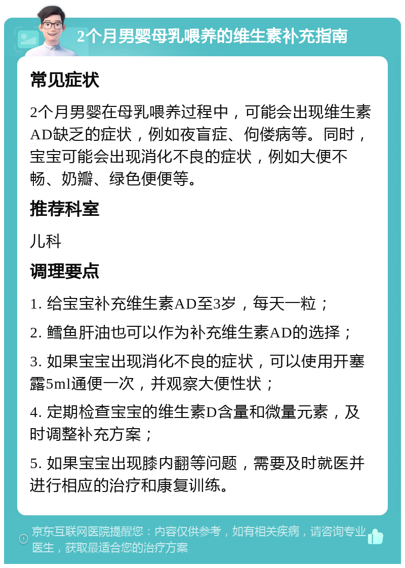 2个月男婴母乳喂养的维生素补充指南 常见症状 2个月男婴在母乳喂养过程中，可能会出现维生素AD缺乏的症状，例如夜盲症、佝偻病等。同时，宝宝可能会出现消化不良的症状，例如大便不畅、奶瓣、绿色便便等。 推荐科室 儿科 调理要点 1. 给宝宝补充维生素AD至3岁，每天一粒； 2. 鳕鱼肝油也可以作为补充维生素AD的选择； 3. 如果宝宝出现消化不良的症状，可以使用开塞露5ml通便一次，并观察大便性状； 4. 定期检查宝宝的维生素D含量和微量元素，及时调整补充方案； 5. 如果宝宝出现膝内翻等问题，需要及时就医并进行相应的治疗和康复训练。