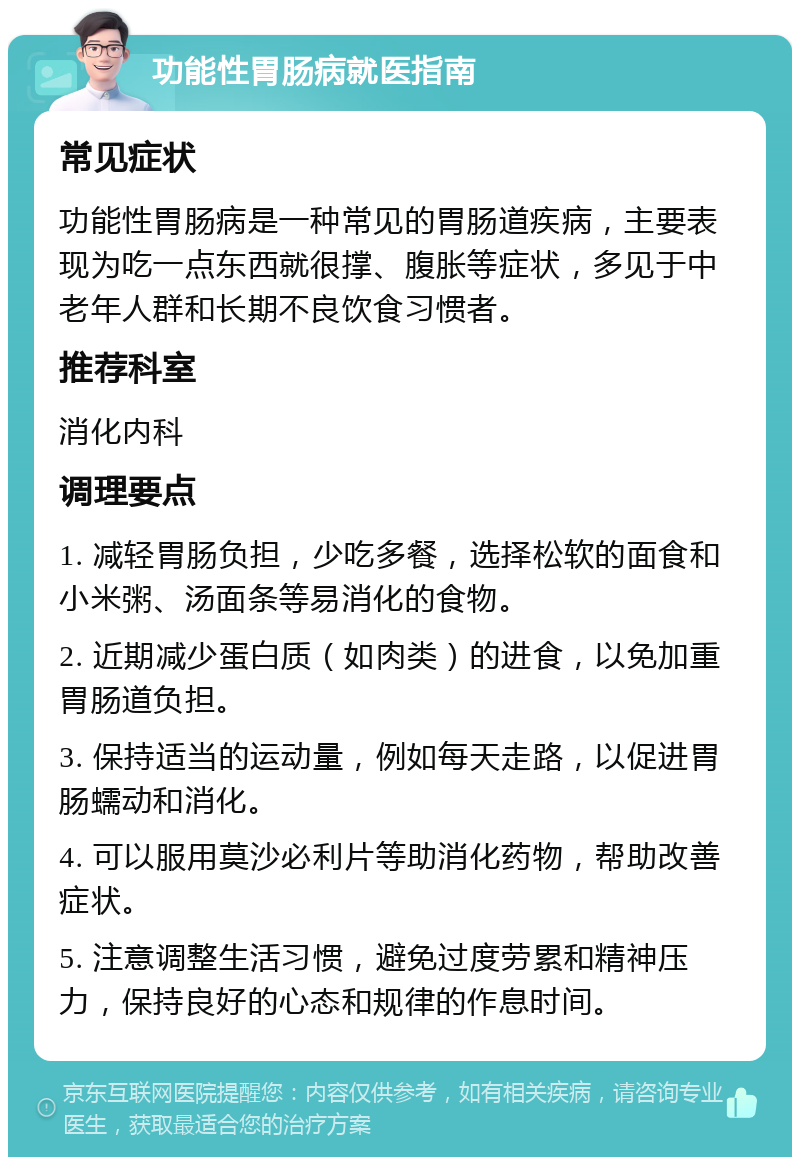 功能性胃肠病就医指南 常见症状 功能性胃肠病是一种常见的胃肠道疾病，主要表现为吃一点东西就很撑、腹胀等症状，多见于中老年人群和长期不良饮食习惯者。 推荐科室 消化内科 调理要点 1. 减轻胃肠负担，少吃多餐，选择松软的面食和小米粥、汤面条等易消化的食物。 2. 近期减少蛋白质（如肉类）的进食，以免加重胃肠道负担。 3. 保持适当的运动量，例如每天走路，以促进胃肠蠕动和消化。 4. 可以服用莫沙必利片等助消化药物，帮助改善症状。 5. 注意调整生活习惯，避免过度劳累和精神压力，保持良好的心态和规律的作息时间。