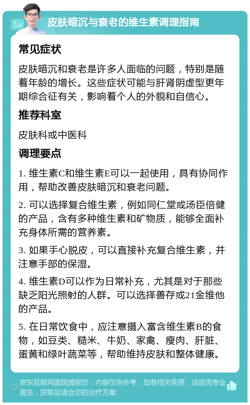 皮肤暗沉与衰老的维生素调理指南 常见症状 皮肤暗沉和衰老是许多人面临的问题，特别是随着年龄的增长。这些症状可能与肝肾阴虚型更年期综合征有关，影响着个人的外貌和自信心。 推荐科室 皮肤科或中医科 调理要点 1. 维生素C和维生素E可以一起使用，具有协同作用，帮助改善皮肤暗沉和衰老问题。 2. 可以选择复合维生素，例如同仁堂或汤臣倍健的产品，含有多种维生素和矿物质，能够全面补充身体所需的营养素。 3. 如果手心脱皮，可以直接补充复合维生素，并注意手部的保湿。 4. 维生素D可以作为日常补充，尤其是对于那些缺乏阳光照射的人群。可以选择善存或21金维他的产品。 5. 在日常饮食中，应注意摄入富含维生素B的食物，如豆类、糙米、牛奶、家禽、瘦肉、肝脏、蛋黄和绿叶蔬菜等，帮助维持皮肤和整体健康。