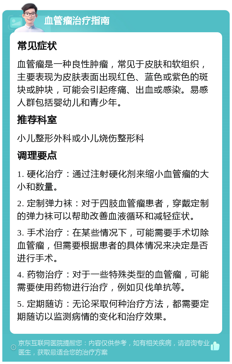 血管瘤治疗指南 常见症状 血管瘤是一种良性肿瘤，常见于皮肤和软组织，主要表现为皮肤表面出现红色、蓝色或紫色的斑块或肿块，可能会引起疼痛、出血或感染。易感人群包括婴幼儿和青少年。 推荐科室 小儿整形外科或小儿烧伤整形科 调理要点 1. 硬化治疗：通过注射硬化剂来缩小血管瘤的大小和数量。 2. 定制弹力袜：对于四肢血管瘤患者，穿戴定制的弹力袜可以帮助改善血液循环和减轻症状。 3. 手术治疗：在某些情况下，可能需要手术切除血管瘤，但需要根据患者的具体情况来决定是否进行手术。 4. 药物治疗：对于一些特殊类型的血管瘤，可能需要使用药物进行治疗，例如贝伐单抗等。 5. 定期随访：无论采取何种治疗方法，都需要定期随访以监测病情的变化和治疗效果。