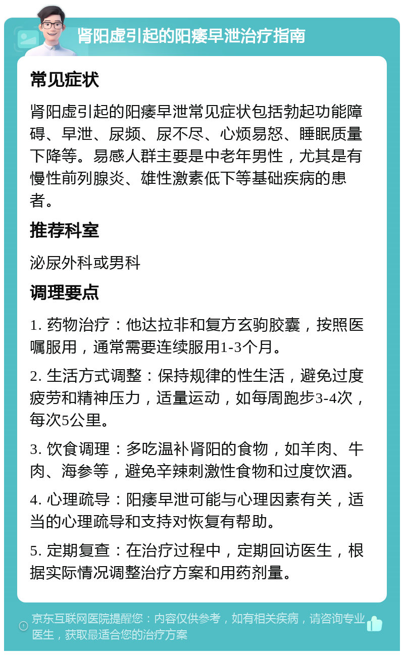 肾阳虚引起的阳痿早泄治疗指南 常见症状 肾阳虚引起的阳痿早泄常见症状包括勃起功能障碍、早泄、尿频、尿不尽、心烦易怒、睡眠质量下降等。易感人群主要是中老年男性，尤其是有慢性前列腺炎、雄性激素低下等基础疾病的患者。 推荐科室 泌尿外科或男科 调理要点 1. 药物治疗：他达拉非和复方玄驹胶囊，按照医嘱服用，通常需要连续服用1-3个月。 2. 生活方式调整：保持规律的性生活，避免过度疲劳和精神压力，适量运动，如每周跑步3-4次，每次5公里。 3. 饮食调理：多吃温补肾阳的食物，如羊肉、牛肉、海参等，避免辛辣刺激性食物和过度饮酒。 4. 心理疏导：阳痿早泄可能与心理因素有关，适当的心理疏导和支持对恢复有帮助。 5. 定期复查：在治疗过程中，定期回访医生，根据实际情况调整治疗方案和用药剂量。