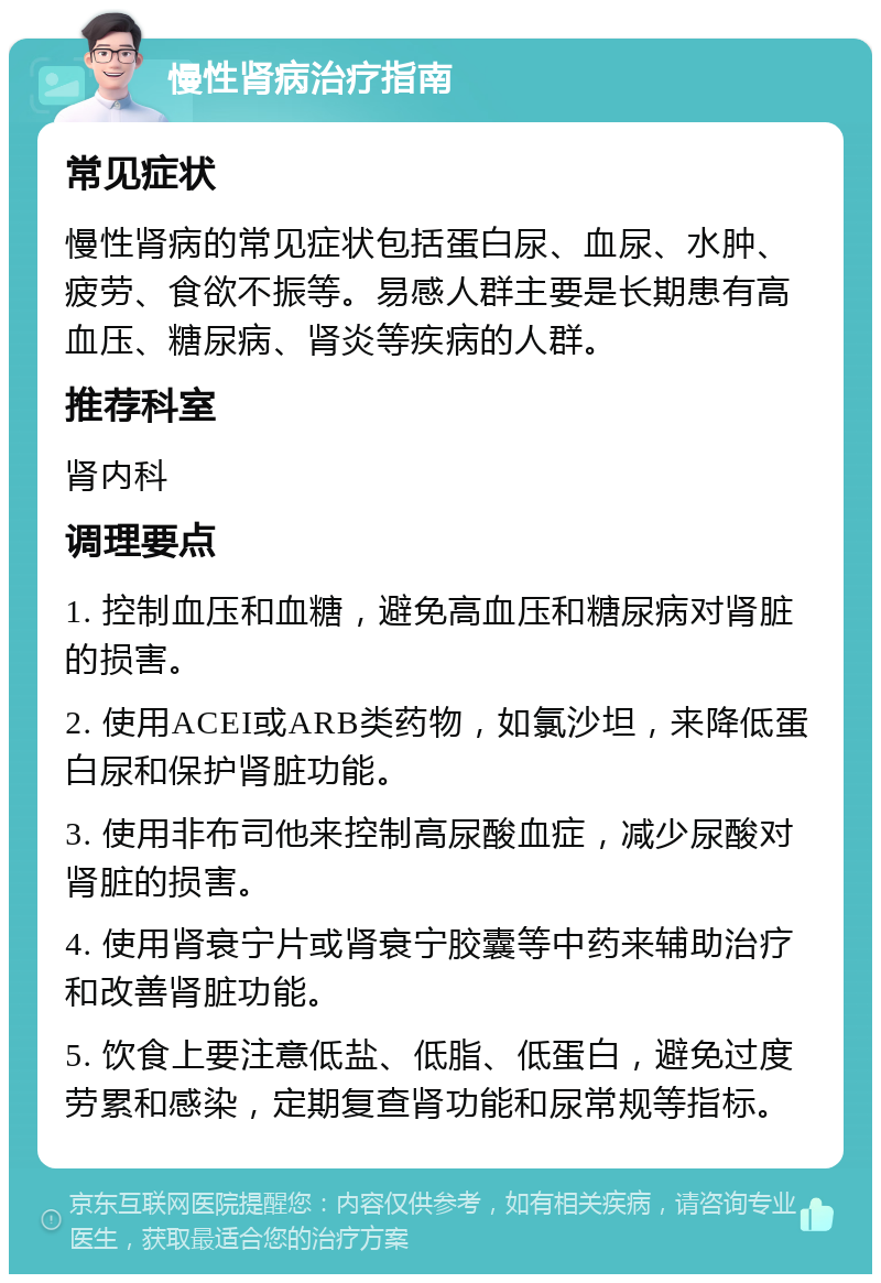 慢性肾病治疗指南 常见症状 慢性肾病的常见症状包括蛋白尿、血尿、水肿、疲劳、食欲不振等。易感人群主要是长期患有高血压、糖尿病、肾炎等疾病的人群。 推荐科室 肾内科 调理要点 1. 控制血压和血糖，避免高血压和糖尿病对肾脏的损害。 2. 使用ACEI或ARB类药物，如氯沙坦，来降低蛋白尿和保护肾脏功能。 3. 使用非布司他来控制高尿酸血症，减少尿酸对肾脏的损害。 4. 使用肾衰宁片或肾衰宁胶囊等中药来辅助治疗和改善肾脏功能。 5. 饮食上要注意低盐、低脂、低蛋白，避免过度劳累和感染，定期复查肾功能和尿常规等指标。