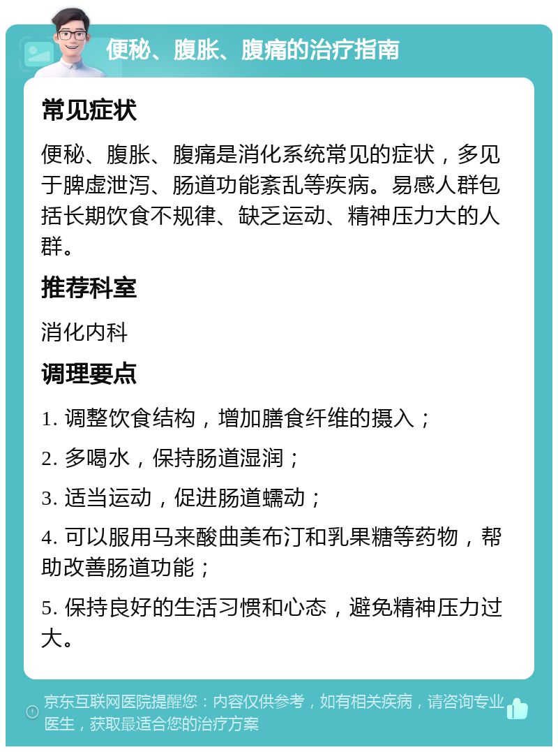 便秘、腹胀、腹痛的治疗指南 常见症状 便秘、腹胀、腹痛是消化系统常见的症状，多见于脾虚泄泻、肠道功能紊乱等疾病。易感人群包括长期饮食不规律、缺乏运动、精神压力大的人群。 推荐科室 消化内科 调理要点 1. 调整饮食结构，增加膳食纤维的摄入； 2. 多喝水，保持肠道湿润； 3. 适当运动，促进肠道蠕动； 4. 可以服用马来酸曲美布汀和乳果糖等药物，帮助改善肠道功能； 5. 保持良好的生活习惯和心态，避免精神压力过大。