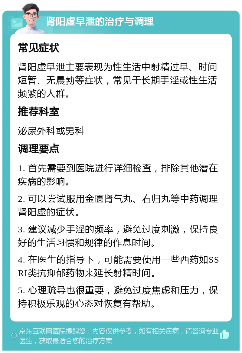 肾阳虚早泄的治疗与调理 常见症状 肾阳虚早泄主要表现为性生活中射精过早、时间短暂、无晨勃等症状，常见于长期手淫或性生活频繁的人群。 推荐科室 泌尿外科或男科 调理要点 1. 首先需要到医院进行详细检查，排除其他潜在疾病的影响。 2. 可以尝试服用金匮肾气丸、右归丸等中药调理肾阳虚的症状。 3. 建议减少手淫的频率，避免过度刺激，保持良好的生活习惯和规律的作息时间。 4. 在医生的指导下，可能需要使用一些西药如SSRI类抗抑郁药物来延长射精时间。 5. 心理疏导也很重要，避免过度焦虑和压力，保持积极乐观的心态对恢复有帮助。