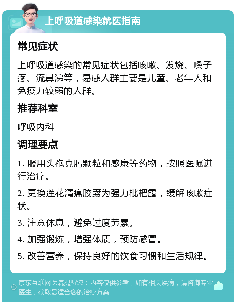 上呼吸道感染就医指南 常见症状 上呼吸道感染的常见症状包括咳嗽、发烧、嗓子疼、流鼻涕等，易感人群主要是儿童、老年人和免疫力较弱的人群。 推荐科室 呼吸内科 调理要点 1. 服用头孢克肟颗粒和感康等药物，按照医嘱进行治疗。 2. 更换莲花清瘟胶囊为强力枇杷露，缓解咳嗽症状。 3. 注意休息，避免过度劳累。 4. 加强锻炼，增强体质，预防感冒。 5. 改善营养，保持良好的饮食习惯和生活规律。