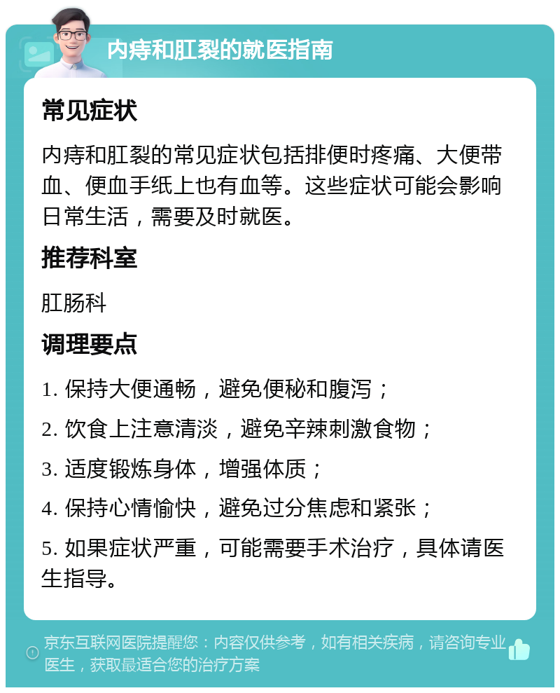 内痔和肛裂的就医指南 常见症状 内痔和肛裂的常见症状包括排便时疼痛、大便带血、便血手纸上也有血等。这些症状可能会影响日常生活，需要及时就医。 推荐科室 肛肠科 调理要点 1. 保持大便通畅，避免便秘和腹泻； 2. 饮食上注意清淡，避免辛辣刺激食物； 3. 适度锻炼身体，增强体质； 4. 保持心情愉快，避免过分焦虑和紧张； 5. 如果症状严重，可能需要手术治疗，具体请医生指导。