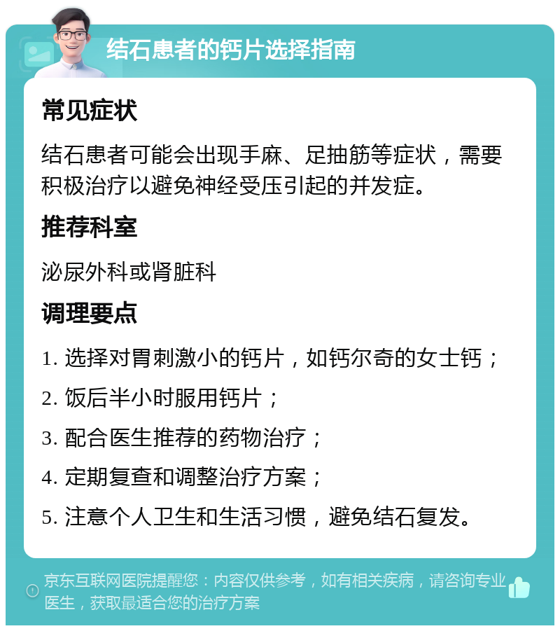 结石患者的钙片选择指南 常见症状 结石患者可能会出现手麻、足抽筋等症状，需要积极治疗以避免神经受压引起的并发症。 推荐科室 泌尿外科或肾脏科 调理要点 1. 选择对胃刺激小的钙片，如钙尔奇的女士钙； 2. 饭后半小时服用钙片； 3. 配合医生推荐的药物治疗； 4. 定期复查和调整治疗方案； 5. 注意个人卫生和生活习惯，避免结石复发。