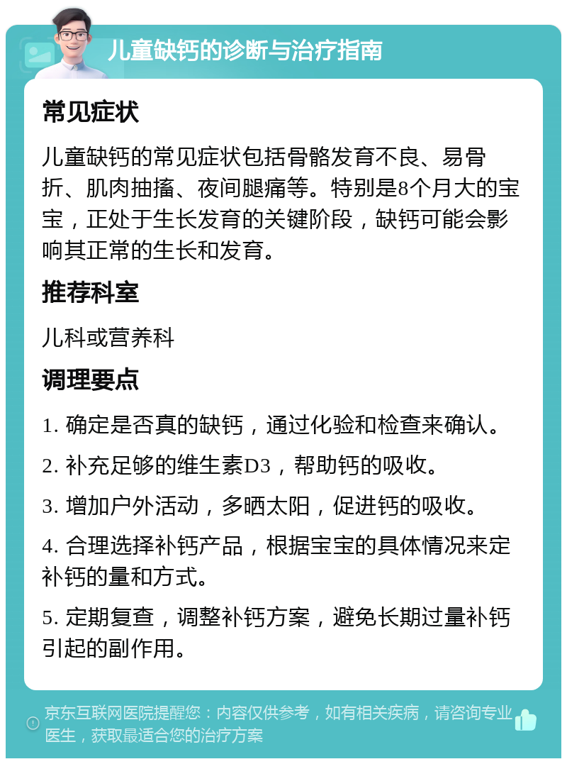 儿童缺钙的诊断与治疗指南 常见症状 儿童缺钙的常见症状包括骨骼发育不良、易骨折、肌肉抽搐、夜间腿痛等。特别是8个月大的宝宝，正处于生长发育的关键阶段，缺钙可能会影响其正常的生长和发育。 推荐科室 儿科或营养科 调理要点 1. 确定是否真的缺钙，通过化验和检查来确认。 2. 补充足够的维生素D3，帮助钙的吸收。 3. 增加户外活动，多晒太阳，促进钙的吸收。 4. 合理选择补钙产品，根据宝宝的具体情况来定补钙的量和方式。 5. 定期复查，调整补钙方案，避免长期过量补钙引起的副作用。