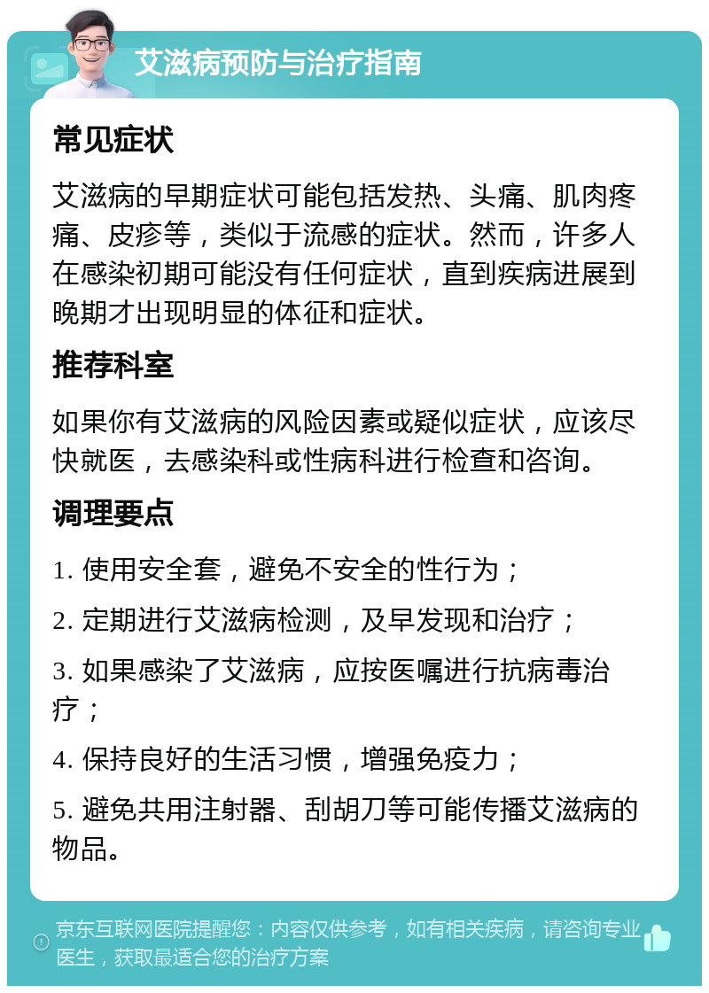 艾滋病预防与治疗指南 常见症状 艾滋病的早期症状可能包括发热、头痛、肌肉疼痛、皮疹等，类似于流感的症状。然而，许多人在感染初期可能没有任何症状，直到疾病进展到晚期才出现明显的体征和症状。 推荐科室 如果你有艾滋病的风险因素或疑似症状，应该尽快就医，去感染科或性病科进行检查和咨询。 调理要点 1. 使用安全套，避免不安全的性行为； 2. 定期进行艾滋病检测，及早发现和治疗； 3. 如果感染了艾滋病，应按医嘱进行抗病毒治疗； 4. 保持良好的生活习惯，增强免疫力； 5. 避免共用注射器、刮胡刀等可能传播艾滋病的物品。