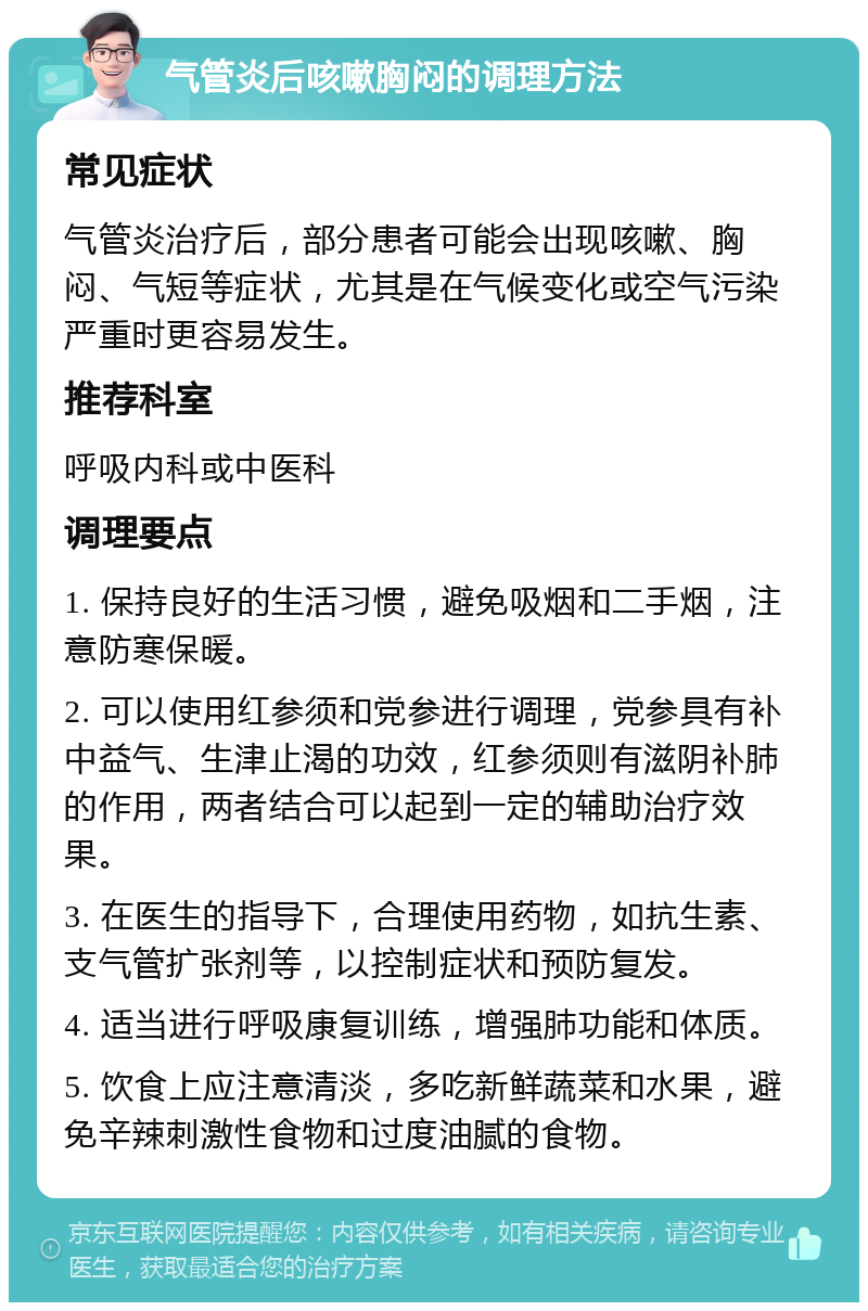 气管炎后咳嗽胸闷的调理方法 常见症状 气管炎治疗后，部分患者可能会出现咳嗽、胸闷、气短等症状，尤其是在气候变化或空气污染严重时更容易发生。 推荐科室 呼吸内科或中医科 调理要点 1. 保持良好的生活习惯，避免吸烟和二手烟，注意防寒保暖。 2. 可以使用红参须和党参进行调理，党参具有补中益气、生津止渴的功效，红参须则有滋阴补肺的作用，两者结合可以起到一定的辅助治疗效果。 3. 在医生的指导下，合理使用药物，如抗生素、支气管扩张剂等，以控制症状和预防复发。 4. 适当进行呼吸康复训练，增强肺功能和体质。 5. 饮食上应注意清淡，多吃新鲜蔬菜和水果，避免辛辣刺激性食物和过度油腻的食物。