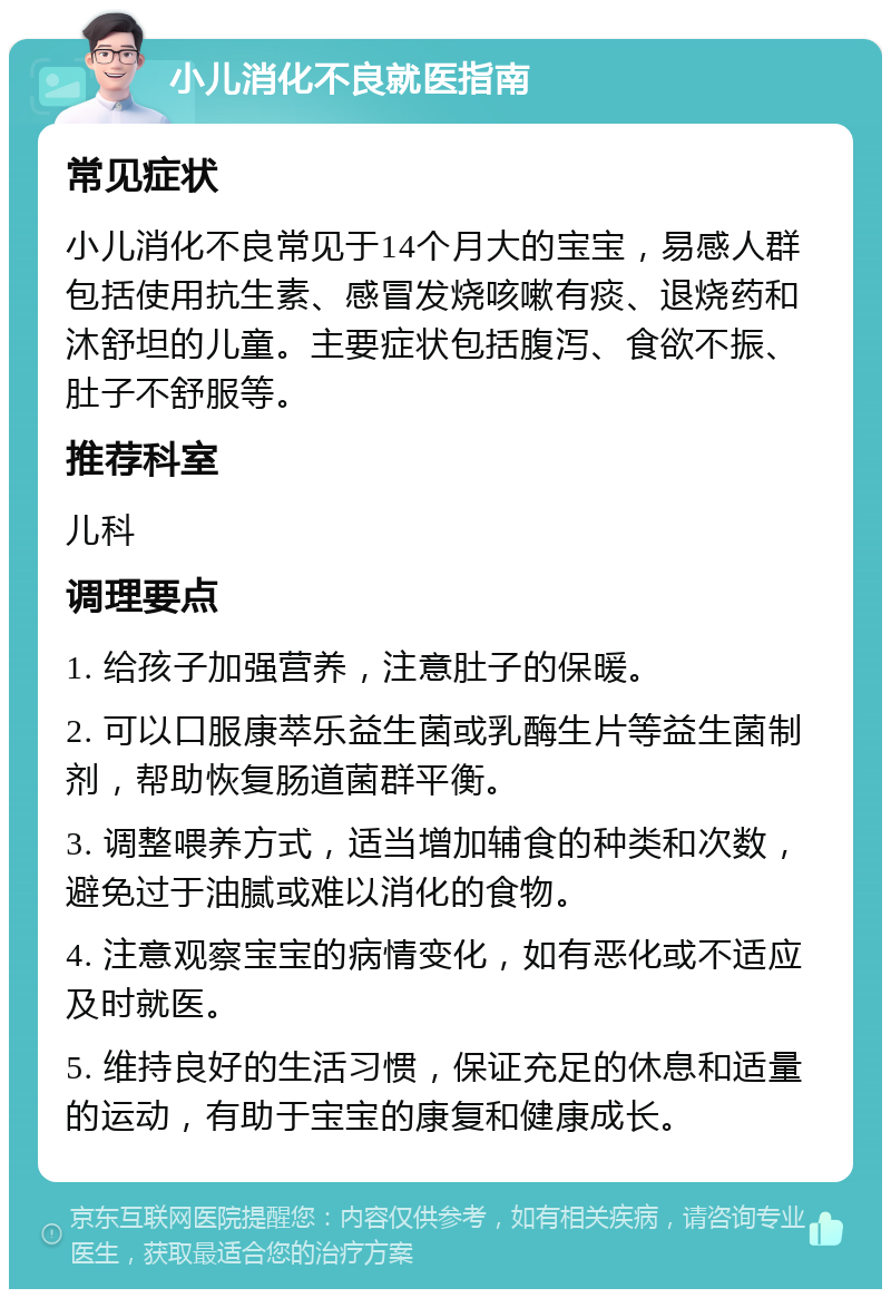 小儿消化不良就医指南 常见症状 小儿消化不良常见于14个月大的宝宝，易感人群包括使用抗生素、感冒发烧咳嗽有痰、退烧药和沐舒坦的儿童。主要症状包括腹泻、食欲不振、肚子不舒服等。 推荐科室 儿科 调理要点 1. 给孩子加强营养，注意肚子的保暖。 2. 可以口服康萃乐益生菌或乳酶生片等益生菌制剂，帮助恢复肠道菌群平衡。 3. 调整喂养方式，适当增加辅食的种类和次数，避免过于油腻或难以消化的食物。 4. 注意观察宝宝的病情变化，如有恶化或不适应及时就医。 5. 维持良好的生活习惯，保证充足的休息和适量的运动，有助于宝宝的康复和健康成长。