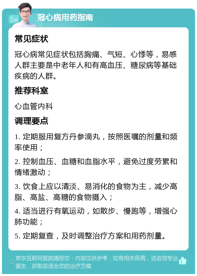 冠心病用药指南 常见症状 冠心病常见症状包括胸痛、气短、心悸等，易感人群主要是中老年人和有高血压、糖尿病等基础疾病的人群。 推荐科室 心血管内科 调理要点 1. 定期服用复方丹参滴丸，按照医嘱的剂量和频率使用； 2. 控制血压、血糖和血脂水平，避免过度劳累和情绪激动； 3. 饮食上应以清淡、易消化的食物为主，减少高脂、高盐、高糖的食物摄入； 4. 适当进行有氧运动，如散步、慢跑等，增强心肺功能； 5. 定期复查，及时调整治疗方案和用药剂量。