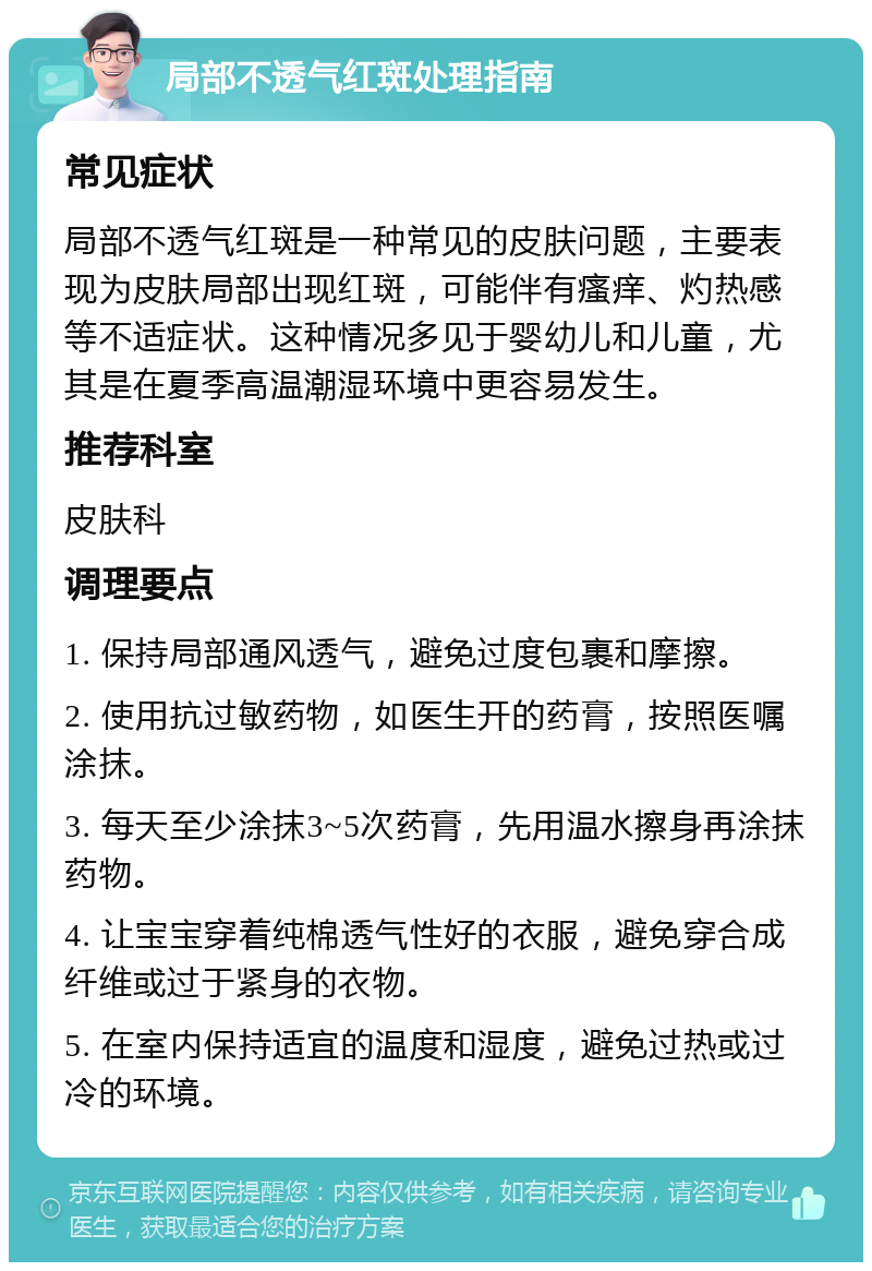 局部不透气红斑处理指南 常见症状 局部不透气红斑是一种常见的皮肤问题，主要表现为皮肤局部出现红斑，可能伴有瘙痒、灼热感等不适症状。这种情况多见于婴幼儿和儿童，尤其是在夏季高温潮湿环境中更容易发生。 推荐科室 皮肤科 调理要点 1. 保持局部通风透气，避免过度包裹和摩擦。 2. 使用抗过敏药物，如医生开的药膏，按照医嘱涂抹。 3. 每天至少涂抹3~5次药膏，先用温水擦身再涂抹药物。 4. 让宝宝穿着纯棉透气性好的衣服，避免穿合成纤维或过于紧身的衣物。 5. 在室内保持适宜的温度和湿度，避免过热或过冷的环境。