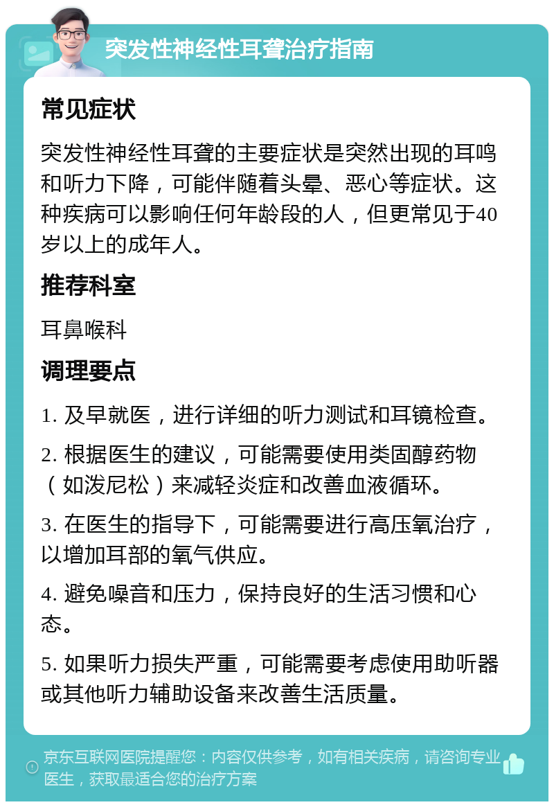 突发性神经性耳聋治疗指南 常见症状 突发性神经性耳聋的主要症状是突然出现的耳鸣和听力下降，可能伴随着头晕、恶心等症状。这种疾病可以影响任何年龄段的人，但更常见于40岁以上的成年人。 推荐科室 耳鼻喉科 调理要点 1. 及早就医，进行详细的听力测试和耳镜检查。 2. 根据医生的建议，可能需要使用类固醇药物（如泼尼松）来减轻炎症和改善血液循环。 3. 在医生的指导下，可能需要进行高压氧治疗，以增加耳部的氧气供应。 4. 避免噪音和压力，保持良好的生活习惯和心态。 5. 如果听力损失严重，可能需要考虑使用助听器或其他听力辅助设备来改善生活质量。